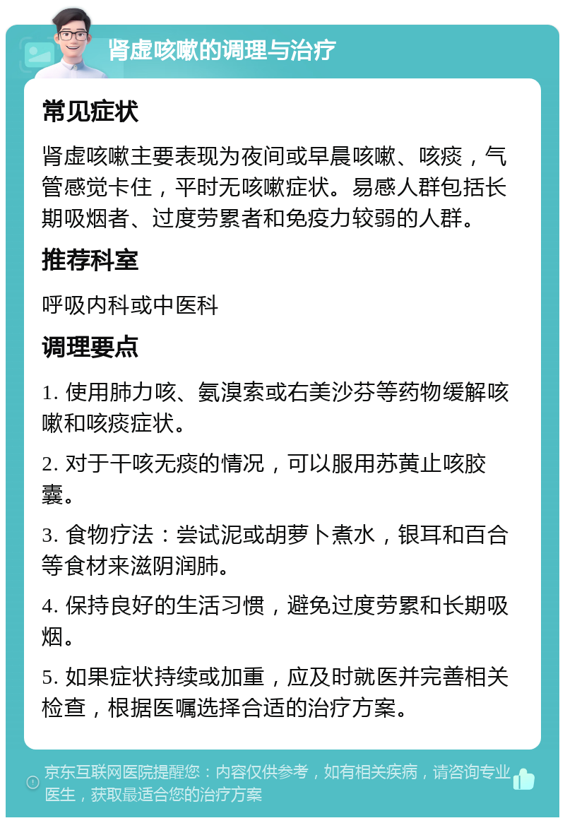 肾虚咳嗽的调理与治疗 常见症状 肾虚咳嗽主要表现为夜间或早晨咳嗽、咳痰，气管感觉卡住，平时无咳嗽症状。易感人群包括长期吸烟者、过度劳累者和免疫力较弱的人群。 推荐科室 呼吸内科或中医科 调理要点 1. 使用肺力咳、氨溴索或右美沙芬等药物缓解咳嗽和咳痰症状。 2. 对于干咳无痰的情况，可以服用苏黄止咳胶囊。 3. 食物疗法：尝试泥或胡萝卜煮水，银耳和百合等食材来滋阴润肺。 4. 保持良好的生活习惯，避免过度劳累和长期吸烟。 5. 如果症状持续或加重，应及时就医并完善相关检查，根据医嘱选择合适的治疗方案。