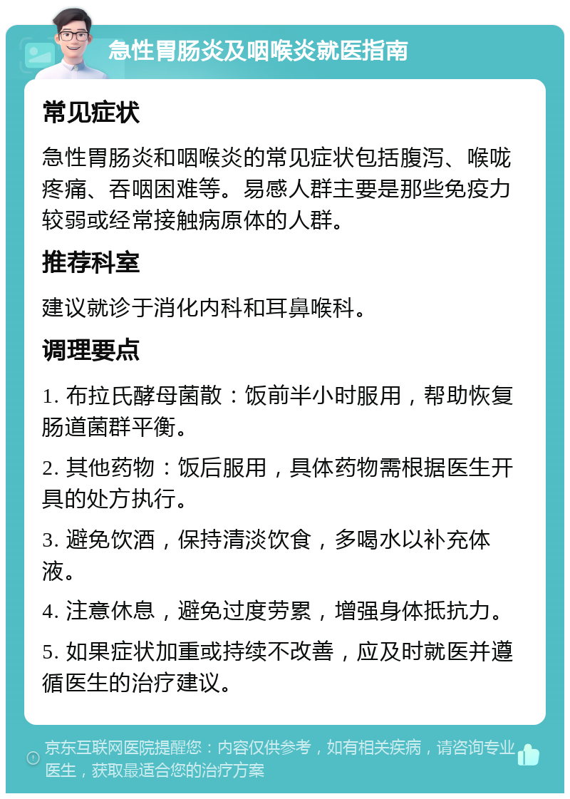 急性胃肠炎及咽喉炎就医指南 常见症状 急性胃肠炎和咽喉炎的常见症状包括腹泻、喉咙疼痛、吞咽困难等。易感人群主要是那些免疫力较弱或经常接触病原体的人群。 推荐科室 建议就诊于消化内科和耳鼻喉科。 调理要点 1. 布拉氏酵母菌散：饭前半小时服用，帮助恢复肠道菌群平衡。 2. 其他药物：饭后服用，具体药物需根据医生开具的处方执行。 3. 避免饮酒，保持清淡饮食，多喝水以补充体液。 4. 注意休息，避免过度劳累，增强身体抵抗力。 5. 如果症状加重或持续不改善，应及时就医并遵循医生的治疗建议。