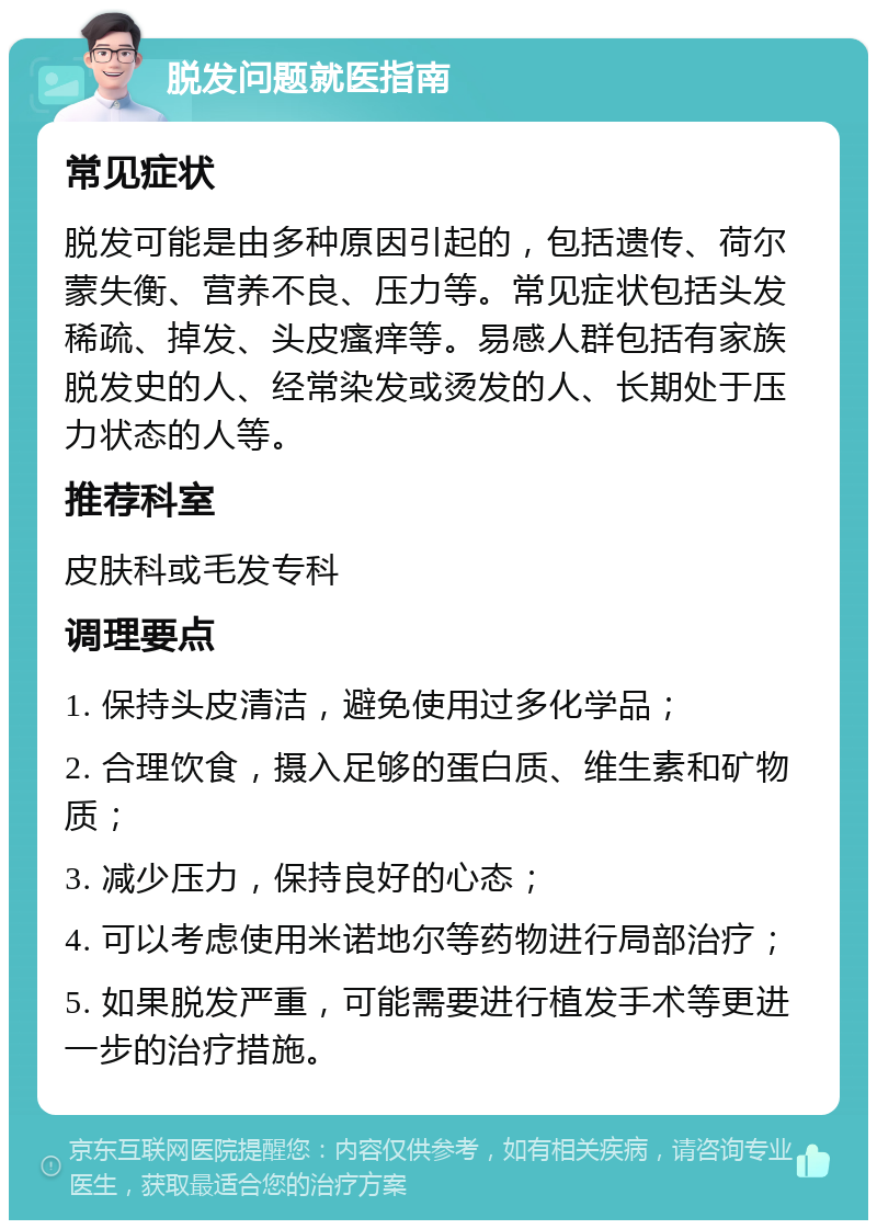 脱发问题就医指南 常见症状 脱发可能是由多种原因引起的，包括遗传、荷尔蒙失衡、营养不良、压力等。常见症状包括头发稀疏、掉发、头皮瘙痒等。易感人群包括有家族脱发史的人、经常染发或烫发的人、长期处于压力状态的人等。 推荐科室 皮肤科或毛发专科 调理要点 1. 保持头皮清洁，避免使用过多化学品； 2. 合理饮食，摄入足够的蛋白质、维生素和矿物质； 3. 减少压力，保持良好的心态； 4. 可以考虑使用米诺地尔等药物进行局部治疗； 5. 如果脱发严重，可能需要进行植发手术等更进一步的治疗措施。