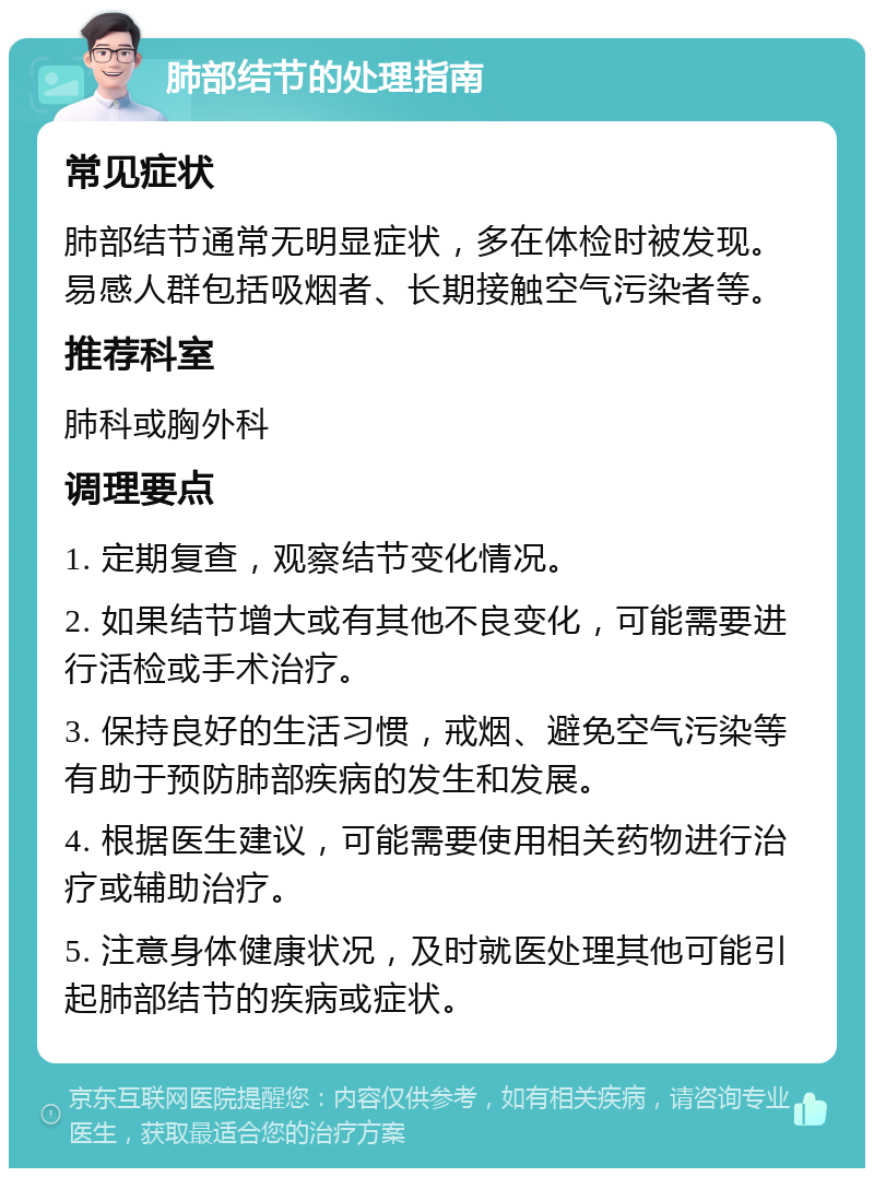 肺部结节的处理指南 常见症状 肺部结节通常无明显症状，多在体检时被发现。易感人群包括吸烟者、长期接触空气污染者等。 推荐科室 肺科或胸外科 调理要点 1. 定期复查，观察结节变化情况。 2. 如果结节增大或有其他不良变化，可能需要进行活检或手术治疗。 3. 保持良好的生活习惯，戒烟、避免空气污染等有助于预防肺部疾病的发生和发展。 4. 根据医生建议，可能需要使用相关药物进行治疗或辅助治疗。 5. 注意身体健康状况，及时就医处理其他可能引起肺部结节的疾病或症状。