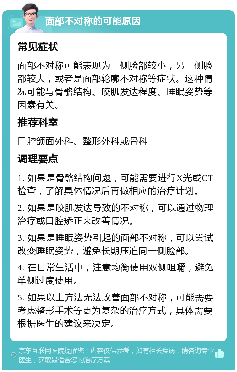 面部不对称的可能原因 常见症状 面部不对称可能表现为一侧脸部较小，另一侧脸部较大，或者是面部轮廓不对称等症状。这种情况可能与骨骼结构、咬肌发达程度、睡眠姿势等因素有关。 推荐科室 口腔颌面外科、整形外科或骨科 调理要点 1. 如果是骨骼结构问题，可能需要进行X光或CT检查，了解具体情况后再做相应的治疗计划。 2. 如果是咬肌发达导致的不对称，可以通过物理治疗或口腔矫正来改善情况。 3. 如果是睡眠姿势引起的面部不对称，可以尝试改变睡眠姿势，避免长期压迫同一侧脸部。 4. 在日常生活中，注意均衡使用双侧咀嚼，避免单侧过度使用。 5. 如果以上方法无法改善面部不对称，可能需要考虑整形手术等更为复杂的治疗方式，具体需要根据医生的建议来决定。