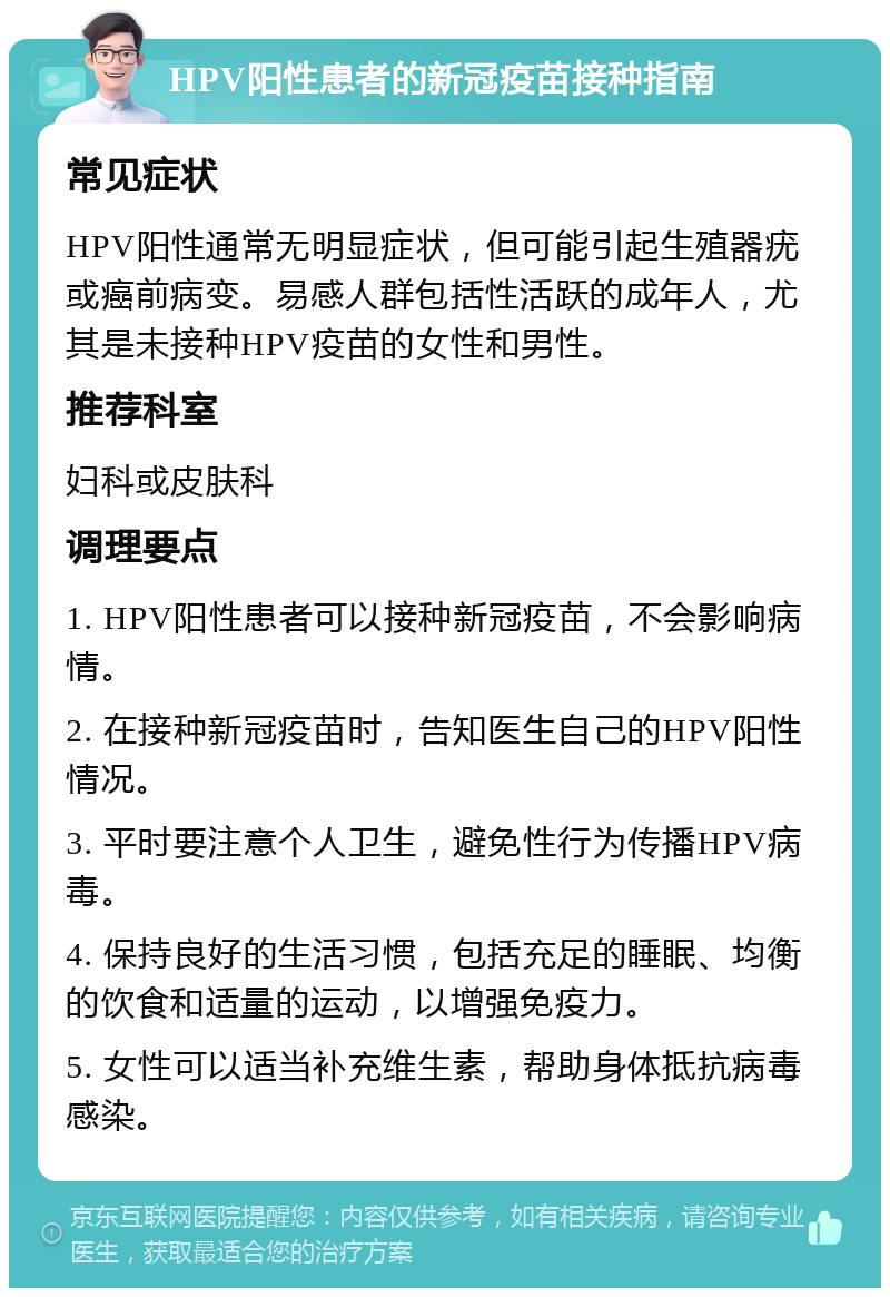 HPV阳性患者的新冠疫苗接种指南 常见症状 HPV阳性通常无明显症状，但可能引起生殖器疣或癌前病变。易感人群包括性活跃的成年人，尤其是未接种HPV疫苗的女性和男性。 推荐科室 妇科或皮肤科 调理要点 1. HPV阳性患者可以接种新冠疫苗，不会影响病情。 2. 在接种新冠疫苗时，告知医生自己的HPV阳性情况。 3. 平时要注意个人卫生，避免性行为传播HPV病毒。 4. 保持良好的生活习惯，包括充足的睡眠、均衡的饮食和适量的运动，以增强免疫力。 5. 女性可以适当补充维生素，帮助身体抵抗病毒感染。