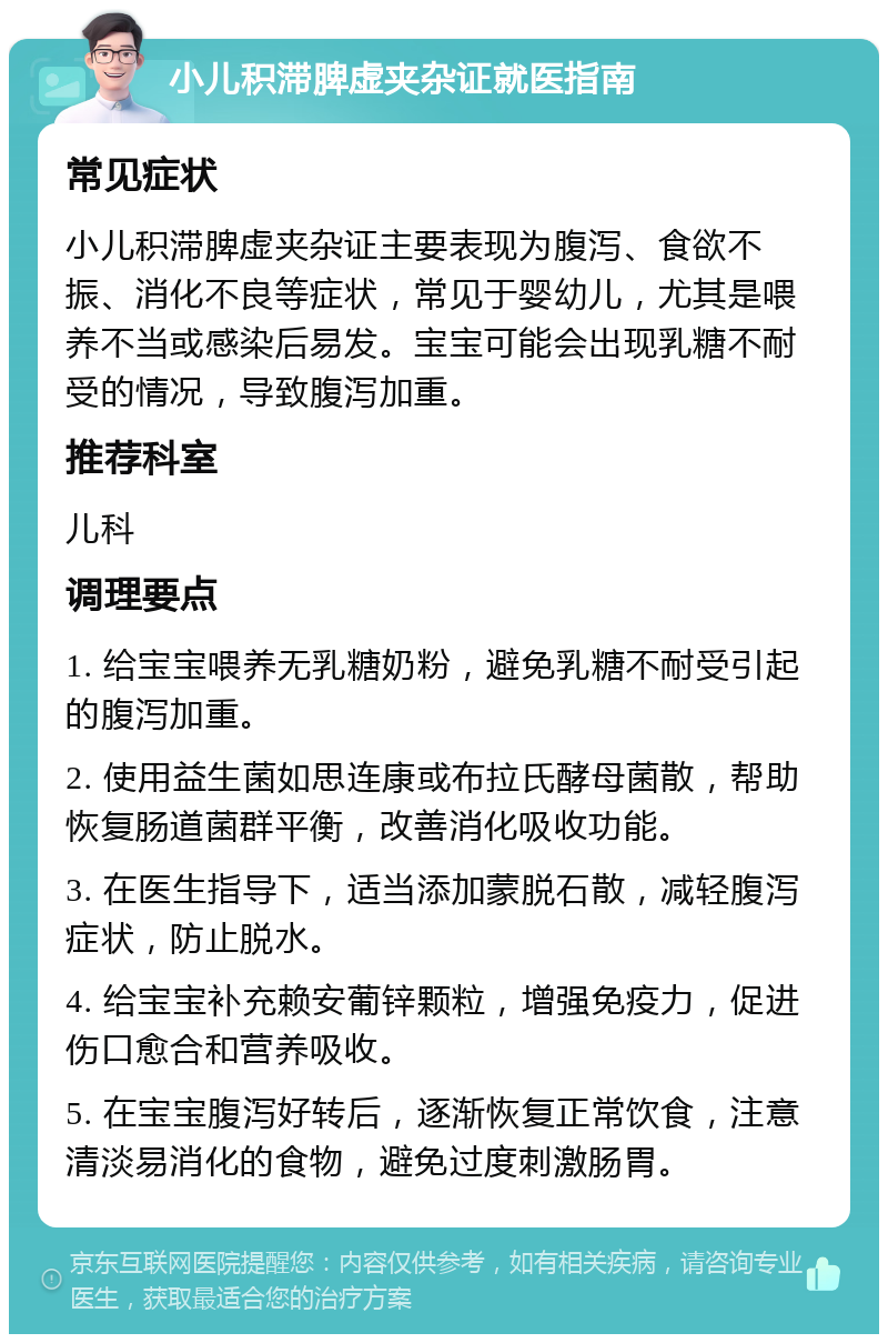 小儿积滞脾虚夹杂证就医指南 常见症状 小儿积滞脾虚夹杂证主要表现为腹泻、食欲不振、消化不良等症状，常见于婴幼儿，尤其是喂养不当或感染后易发。宝宝可能会出现乳糖不耐受的情况，导致腹泻加重。 推荐科室 儿科 调理要点 1. 给宝宝喂养无乳糖奶粉，避免乳糖不耐受引起的腹泻加重。 2. 使用益生菌如思连康或布拉氏酵母菌散，帮助恢复肠道菌群平衡，改善消化吸收功能。 3. 在医生指导下，适当添加蒙脱石散，减轻腹泻症状，防止脱水。 4. 给宝宝补充赖安葡锌颗粒，增强免疫力，促进伤口愈合和营养吸收。 5. 在宝宝腹泻好转后，逐渐恢复正常饮食，注意清淡易消化的食物，避免过度刺激肠胃。