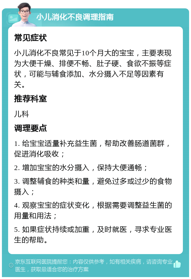 小儿消化不良调理指南 常见症状 小儿消化不良常见于10个月大的宝宝，主要表现为大便干燥、排便不畅、肚子硬、食欲不振等症状，可能与辅食添加、水分摄入不足等因素有关。 推荐科室 儿科 调理要点 1. 给宝宝适量补充益生菌，帮助改善肠道菌群，促进消化吸收； 2. 增加宝宝的水分摄入，保持大便通畅； 3. 调整辅食的种类和量，避免过多或过少的食物摄入； 4. 观察宝宝的症状变化，根据需要调整益生菌的用量和用法； 5. 如果症状持续或加重，及时就医，寻求专业医生的帮助。