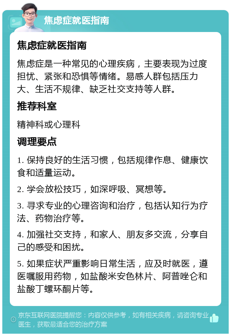 焦虑症就医指南 焦虑症就医指南 焦虑症是一种常见的心理疾病，主要表现为过度担忧、紧张和恐惧等情绪。易感人群包括压力大、生活不规律、缺乏社交支持等人群。 推荐科室 精神科或心理科 调理要点 1. 保持良好的生活习惯，包括规律作息、健康饮食和适量运动。 2. 学会放松技巧，如深呼吸、冥想等。 3. 寻求专业的心理咨询和治疗，包括认知行为疗法、药物治疗等。 4. 加强社交支持，和家人、朋友多交流，分享自己的感受和困扰。 5. 如果症状严重影响日常生活，应及时就医，遵医嘱服用药物，如盐酸米安色林片、阿普唑仑和盐酸丁螺环酮片等。