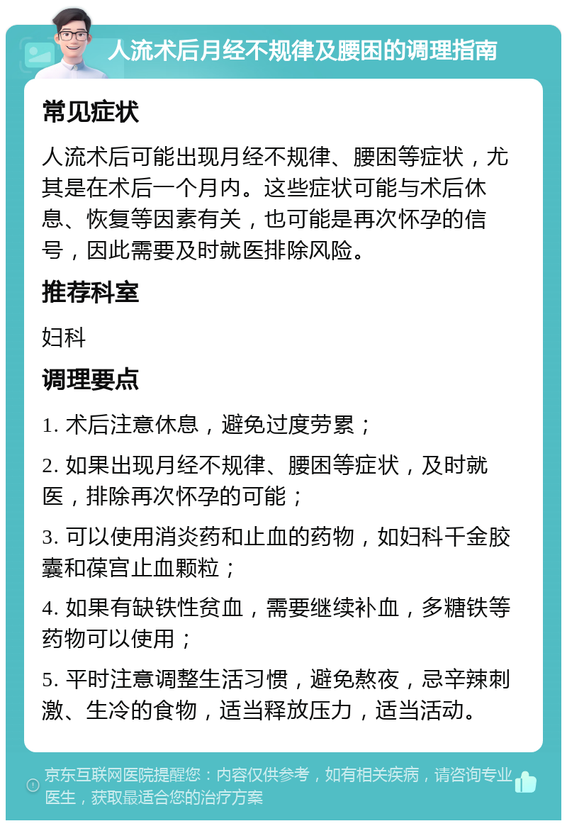 人流术后月经不规律及腰困的调理指南 常见症状 人流术后可能出现月经不规律、腰困等症状，尤其是在术后一个月内。这些症状可能与术后休息、恢复等因素有关，也可能是再次怀孕的信号，因此需要及时就医排除风险。 推荐科室 妇科 调理要点 1. 术后注意休息，避免过度劳累； 2. 如果出现月经不规律、腰困等症状，及时就医，排除再次怀孕的可能； 3. 可以使用消炎药和止血的药物，如妇科千金胶囊和葆宫止血颗粒； 4. 如果有缺铁性贫血，需要继续补血，多糖铁等药物可以使用； 5. 平时注意调整生活习惯，避免熬夜，忌辛辣刺激、生冷的食物，适当释放压力，适当活动。