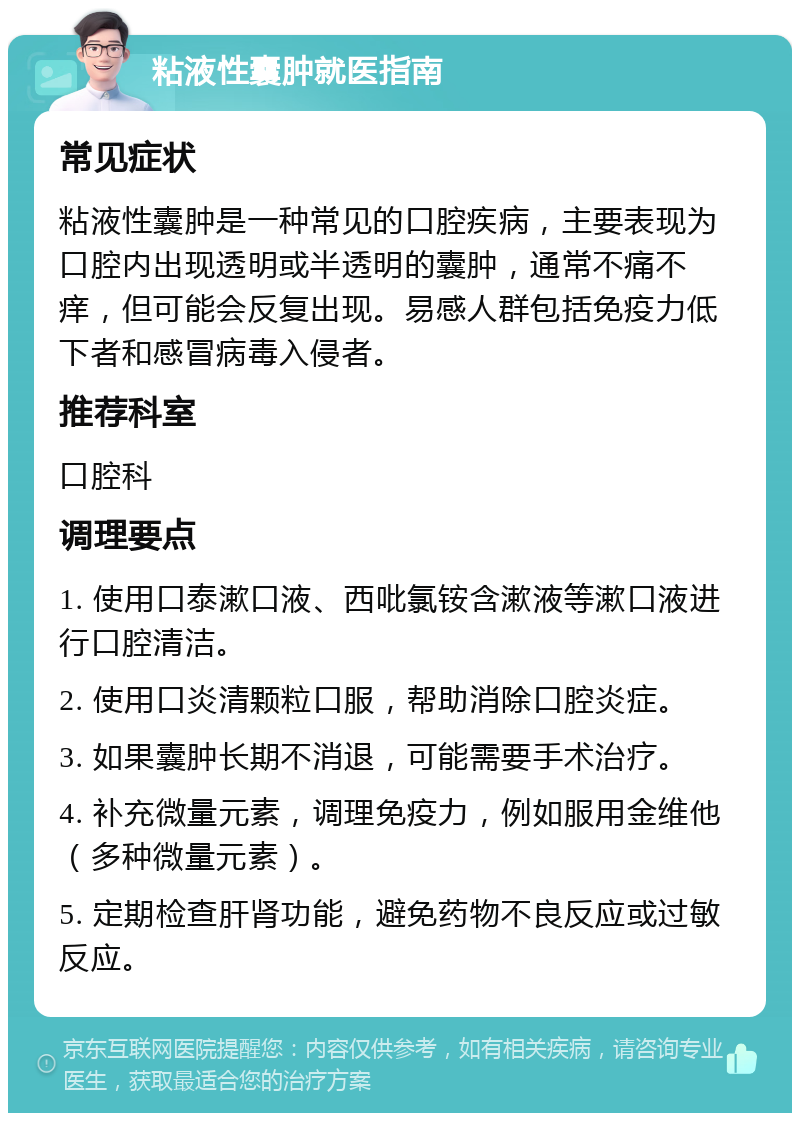 粘液性囊肿就医指南 常见症状 粘液性囊肿是一种常见的口腔疾病，主要表现为口腔内出现透明或半透明的囊肿，通常不痛不痒，但可能会反复出现。易感人群包括免疫力低下者和感冒病毒入侵者。 推荐科室 口腔科 调理要点 1. 使用口泰漱口液、西吡氯铵含漱液等漱口液进行口腔清洁。 2. 使用口炎清颗粒口服，帮助消除口腔炎症。 3. 如果囊肿长期不消退，可能需要手术治疗。 4. 补充微量元素，调理免疫力，例如服用金维他（多种微量元素）。 5. 定期检查肝肾功能，避免药物不良反应或过敏反应。