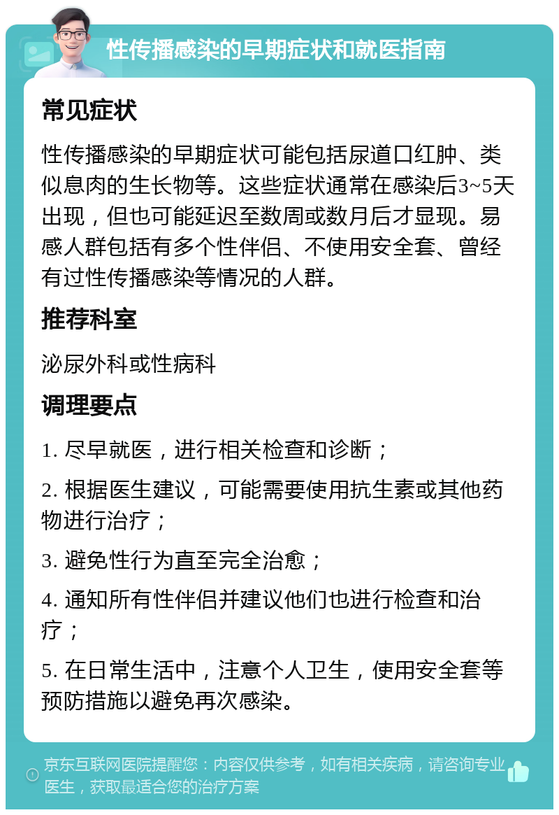 性传播感染的早期症状和就医指南 常见症状 性传播感染的早期症状可能包括尿道口红肿、类似息肉的生长物等。这些症状通常在感染后3~5天出现，但也可能延迟至数周或数月后才显现。易感人群包括有多个性伴侣、不使用安全套、曾经有过性传播感染等情况的人群。 推荐科室 泌尿外科或性病科 调理要点 1. 尽早就医，进行相关检查和诊断； 2. 根据医生建议，可能需要使用抗生素或其他药物进行治疗； 3. 避免性行为直至完全治愈； 4. 通知所有性伴侣并建议他们也进行检查和治疗； 5. 在日常生活中，注意个人卫生，使用安全套等预防措施以避免再次感染。