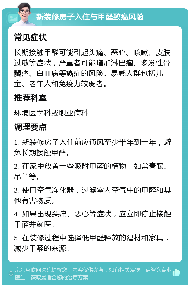 新装修房子入住与甲醛致癌风险 常见症状 长期接触甲醛可能引起头痛、恶心、咳嗽、皮肤过敏等症状，严重者可能增加淋巴瘤、多发性骨髓瘤、白血病等癌症的风险。易感人群包括儿童、老年人和免疫力较弱者。 推荐科室 环境医学科或职业病科 调理要点 1. 新装修房子入住前应通风至少半年到一年，避免长期接触甲醛。 2. 在家中放置一些吸附甲醛的植物，如常春藤、吊兰等。 3. 使用空气净化器，过滤室内空气中的甲醛和其他有害物质。 4. 如果出现头痛、恶心等症状，应立即停止接触甲醛并就医。 5. 在装修过程中选择低甲醛释放的建材和家具，减少甲醛的来源。