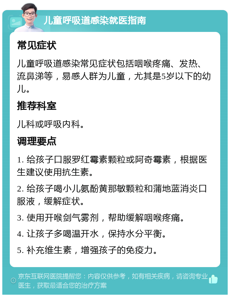 儿童呼吸道感染就医指南 常见症状 儿童呼吸道感染常见症状包括咽喉疼痛、发热、流鼻涕等，易感人群为儿童，尤其是5岁以下的幼儿。 推荐科室 儿科或呼吸内科。 调理要点 1. 给孩子口服罗红霉素颗粒或阿奇霉素，根据医生建议使用抗生素。 2. 给孩子喝小儿氨酚黄那敏颗粒和蒲地蓝消炎口服液，缓解症状。 3. 使用开喉剑气雾剂，帮助缓解咽喉疼痛。 4. 让孩子多喝温开水，保持水分平衡。 5. 补充维生素，增强孩子的免疫力。