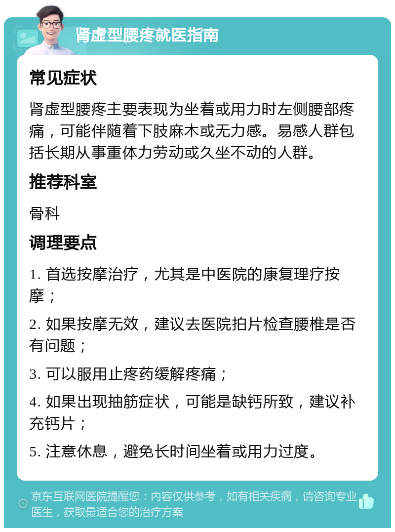 肾虚型腰疼就医指南 常见症状 肾虚型腰疼主要表现为坐着或用力时左侧腰部疼痛，可能伴随着下肢麻木或无力感。易感人群包括长期从事重体力劳动或久坐不动的人群。 推荐科室 骨科 调理要点 1. 首选按摩治疗，尤其是中医院的康复理疗按摩； 2. 如果按摩无效，建议去医院拍片检查腰椎是否有问题； 3. 可以服用止疼药缓解疼痛； 4. 如果出现抽筋症状，可能是缺钙所致，建议补充钙片； 5. 注意休息，避免长时间坐着或用力过度。