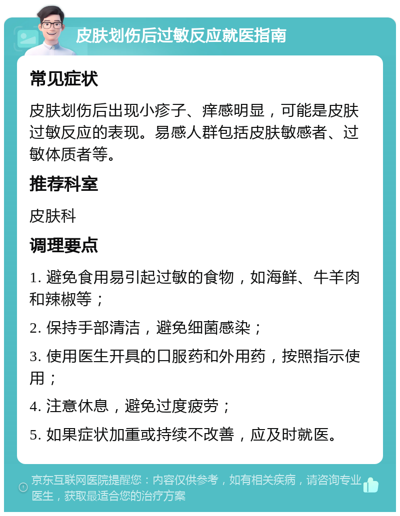 皮肤划伤后过敏反应就医指南 常见症状 皮肤划伤后出现小疹子、痒感明显，可能是皮肤过敏反应的表现。易感人群包括皮肤敏感者、过敏体质者等。 推荐科室 皮肤科 调理要点 1. 避免食用易引起过敏的食物，如海鲜、牛羊肉和辣椒等； 2. 保持手部清洁，避免细菌感染； 3. 使用医生开具的口服药和外用药，按照指示使用； 4. 注意休息，避免过度疲劳； 5. 如果症状加重或持续不改善，应及时就医。