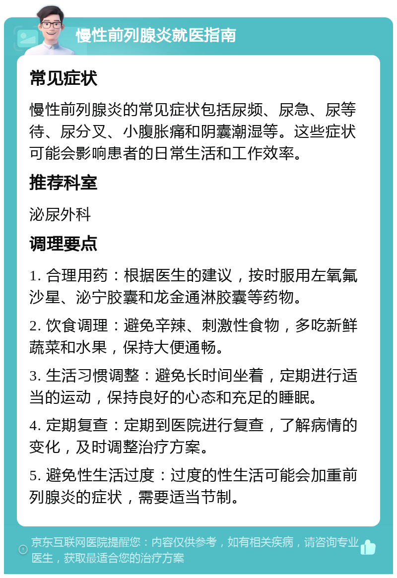 慢性前列腺炎就医指南 常见症状 慢性前列腺炎的常见症状包括尿频、尿急、尿等待、尿分叉、小腹胀痛和阴囊潮湿等。这些症状可能会影响患者的日常生活和工作效率。 推荐科室 泌尿外科 调理要点 1. 合理用药：根据医生的建议，按时服用左氧氟沙星、泌宁胶囊和龙金通淋胶囊等药物。 2. 饮食调理：避免辛辣、刺激性食物，多吃新鲜蔬菜和水果，保持大便通畅。 3. 生活习惯调整：避免长时间坐着，定期进行适当的运动，保持良好的心态和充足的睡眠。 4. 定期复查：定期到医院进行复查，了解病情的变化，及时调整治疗方案。 5. 避免性生活过度：过度的性生活可能会加重前列腺炎的症状，需要适当节制。