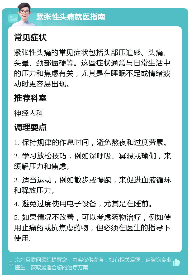 紧张性头痛就医指南 常见症状 紧张性头痛的常见症状包括头部压迫感、头痛、头晕、颈部僵硬等。这些症状通常与日常生活中的压力和焦虑有关，尤其是在睡眠不足或情绪波动时更容易出现。 推荐科室 神经内科 调理要点 1. 保持规律的作息时间，避免熬夜和过度劳累。 2. 学习放松技巧，例如深呼吸、冥想或瑜伽，来缓解压力和焦虑。 3. 适当运动，例如散步或慢跑，来促进血液循环和释放压力。 4. 避免过度使用电子设备，尤其是在睡前。 5. 如果情况不改善，可以考虑药物治疗，例如使用止痛药或抗焦虑药物，但必须在医生的指导下使用。