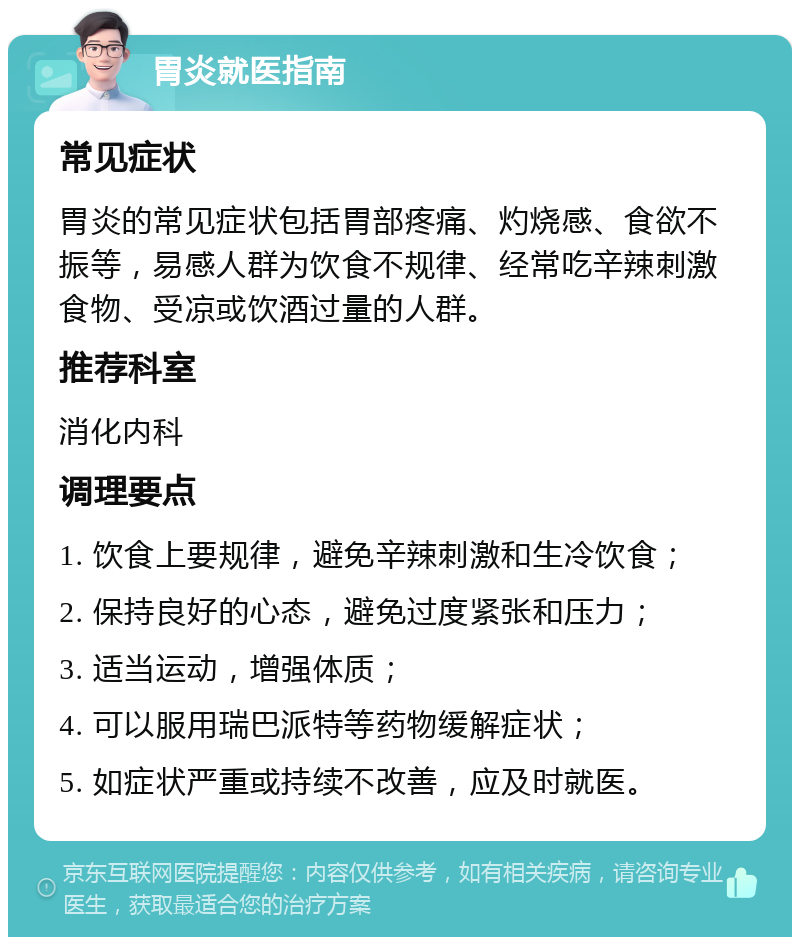 胃炎就医指南 常见症状 胃炎的常见症状包括胃部疼痛、灼烧感、食欲不振等，易感人群为饮食不规律、经常吃辛辣刺激食物、受凉或饮酒过量的人群。 推荐科室 消化内科 调理要点 1. 饮食上要规律，避免辛辣刺激和生冷饮食； 2. 保持良好的心态，避免过度紧张和压力； 3. 适当运动，增强体质； 4. 可以服用瑞巴派特等药物缓解症状； 5. 如症状严重或持续不改善，应及时就医。