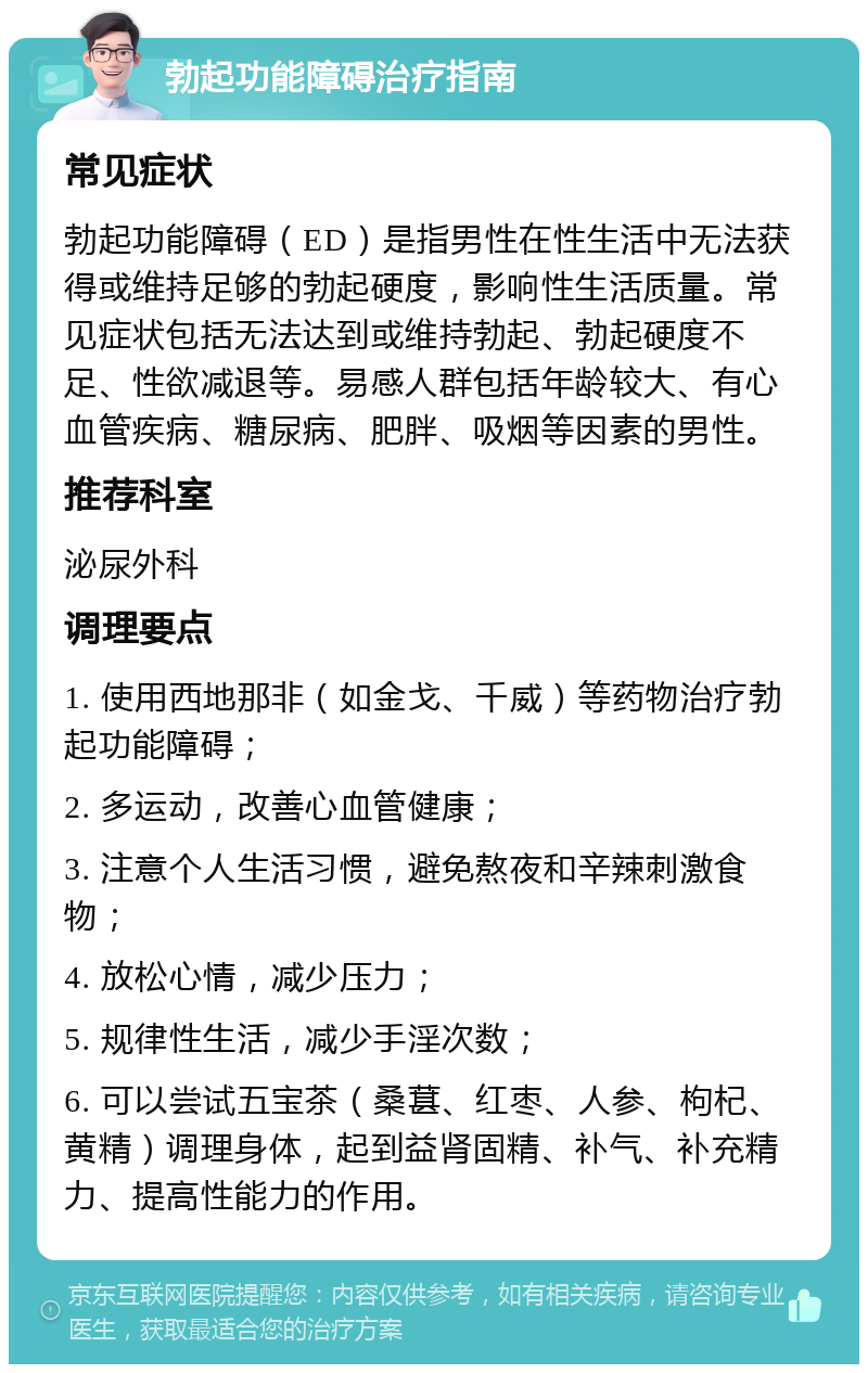 勃起功能障碍治疗指南 常见症状 勃起功能障碍（ED）是指男性在性生活中无法获得或维持足够的勃起硬度，影响性生活质量。常见症状包括无法达到或维持勃起、勃起硬度不足、性欲减退等。易感人群包括年龄较大、有心血管疾病、糖尿病、肥胖、吸烟等因素的男性。 推荐科室 泌尿外科 调理要点 1. 使用西地那非（如金戈、千威）等药物治疗勃起功能障碍； 2. 多运动，改善心血管健康； 3. 注意个人生活习惯，避免熬夜和辛辣刺激食物； 4. 放松心情，减少压力； 5. 规律性生活，减少手淫次数； 6. 可以尝试五宝茶（桑葚、红枣、人参、枸杞、黄精）调理身体，起到益肾固精、补气、补充精力、提高性能力的作用。