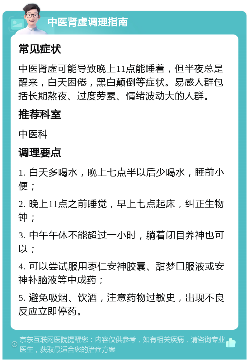 中医肾虚调理指南 常见症状 中医肾虚可能导致晚上11点能睡着，但半夜总是醒来，白天困倦，黑白颠倒等症状。易感人群包括长期熬夜、过度劳累、情绪波动大的人群。 推荐科室 中医科 调理要点 1. 白天多喝水，晚上七点半以后少喝水，睡前小便； 2. 晚上11点之前睡觉，早上七点起床，纠正生物钟； 3. 中午午休不能超过一小时，躺着闭目养神也可以； 4. 可以尝试服用枣仁安神胶囊、甜梦口服液或安神补脑液等中成药； 5. 避免吸烟、饮酒，注意药物过敏史，出现不良反应立即停药。