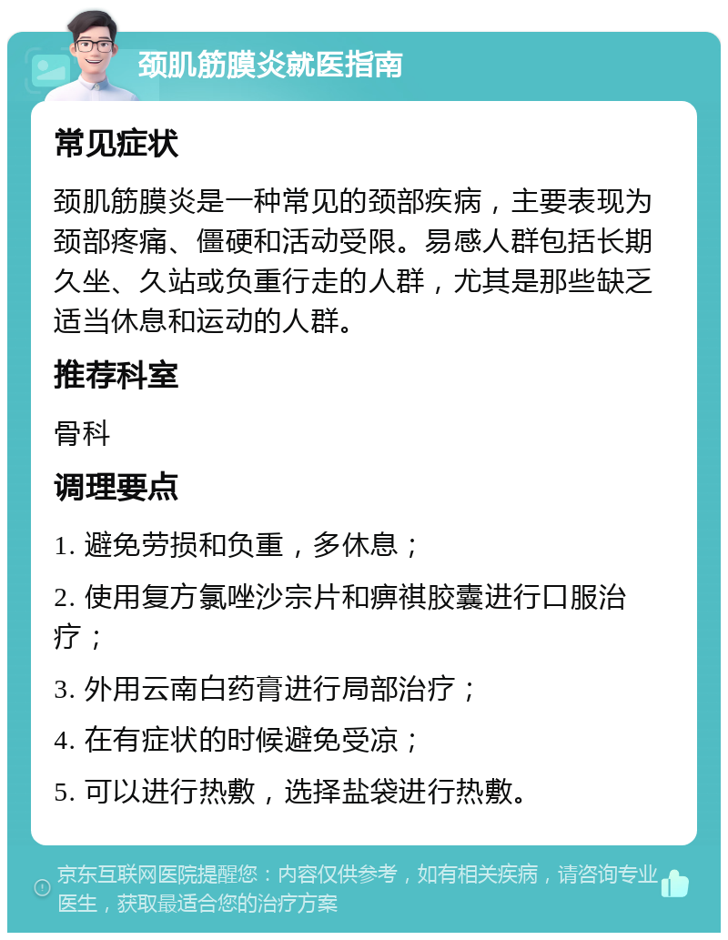 颈肌筋膜炎就医指南 常见症状 颈肌筋膜炎是一种常见的颈部疾病，主要表现为颈部疼痛、僵硬和活动受限。易感人群包括长期久坐、久站或负重行走的人群，尤其是那些缺乏适当休息和运动的人群。 推荐科室 骨科 调理要点 1. 避免劳损和负重，多休息； 2. 使用复方氯唑沙宗片和痹祺胶囊进行口服治疗； 3. 外用云南白药膏进行局部治疗； 4. 在有症状的时候避免受凉； 5. 可以进行热敷，选择盐袋进行热敷。