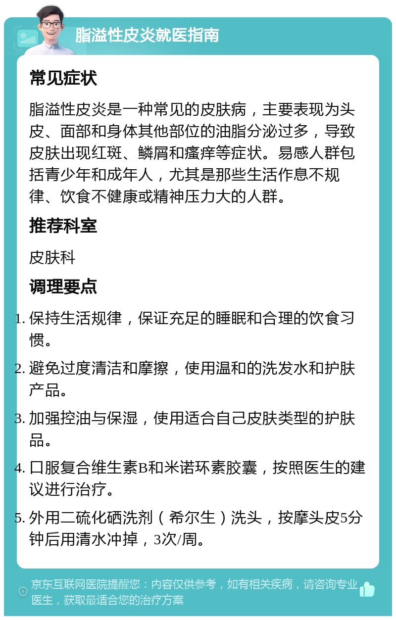 脂溢性皮炎就医指南 常见症状 脂溢性皮炎是一种常见的皮肤病，主要表现为头皮、面部和身体其他部位的油脂分泌过多，导致皮肤出现红斑、鳞屑和瘙痒等症状。易感人群包括青少年和成年人，尤其是那些生活作息不规律、饮食不健康或精神压力大的人群。 推荐科室 皮肤科 调理要点 保持生活规律，保证充足的睡眠和合理的饮食习惯。 避免过度清洁和摩擦，使用温和的洗发水和护肤产品。 加强控油与保湿，使用适合自己皮肤类型的护肤品。 口服复合维生素B和米诺环素胶囊，按照医生的建议进行治疗。 外用二硫化硒洗剂（希尔生）洗头，按摩头皮5分钟后用清水冲掉，3次/周。