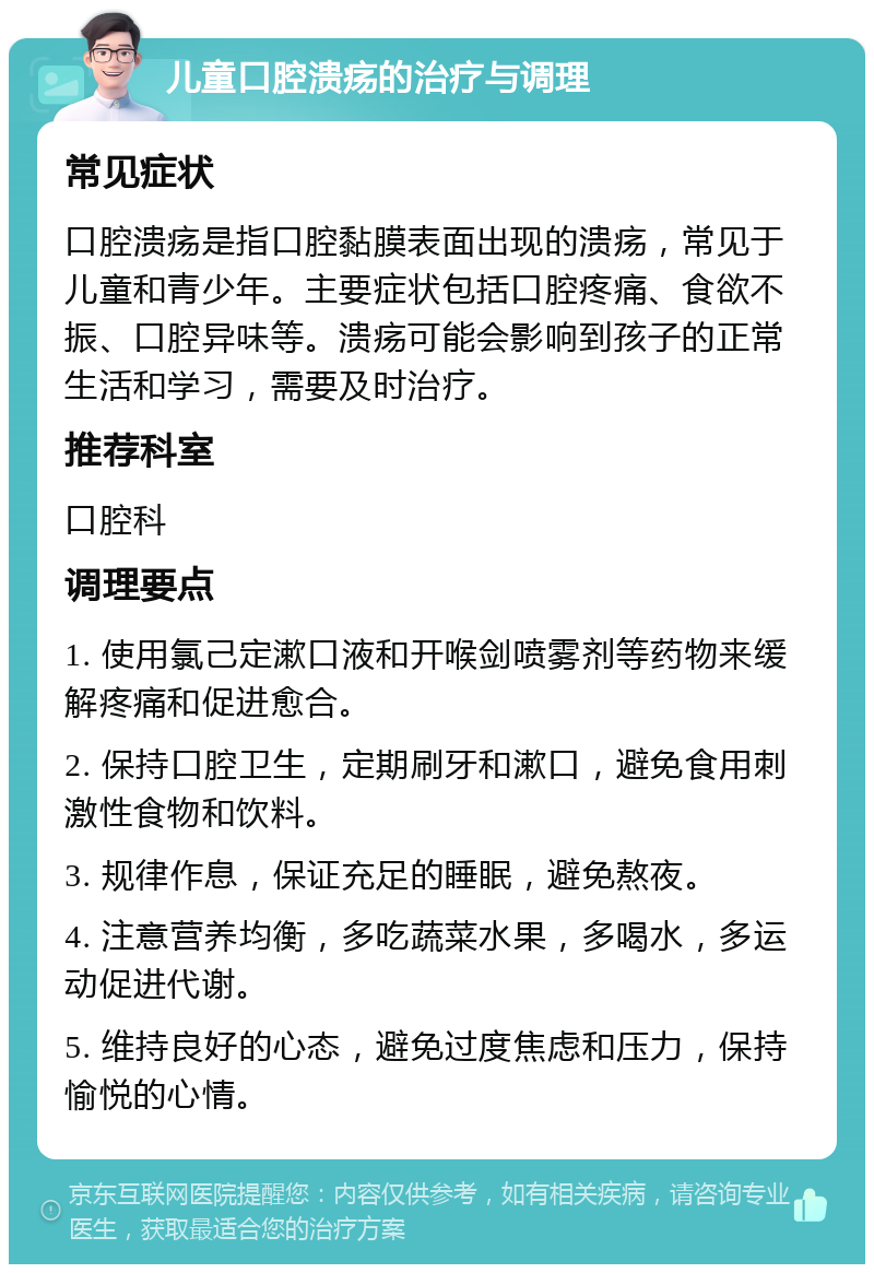 儿童口腔溃疡的治疗与调理 常见症状 口腔溃疡是指口腔黏膜表面出现的溃疡，常见于儿童和青少年。主要症状包括口腔疼痛、食欲不振、口腔异味等。溃疡可能会影响到孩子的正常生活和学习，需要及时治疗。 推荐科室 口腔科 调理要点 1. 使用氯己定漱口液和开喉剑喷雾剂等药物来缓解疼痛和促进愈合。 2. 保持口腔卫生，定期刷牙和漱口，避免食用刺激性食物和饮料。 3. 规律作息，保证充足的睡眠，避免熬夜。 4. 注意营养均衡，多吃蔬菜水果，多喝水，多运动促进代谢。 5. 维持良好的心态，避免过度焦虑和压力，保持愉悦的心情。