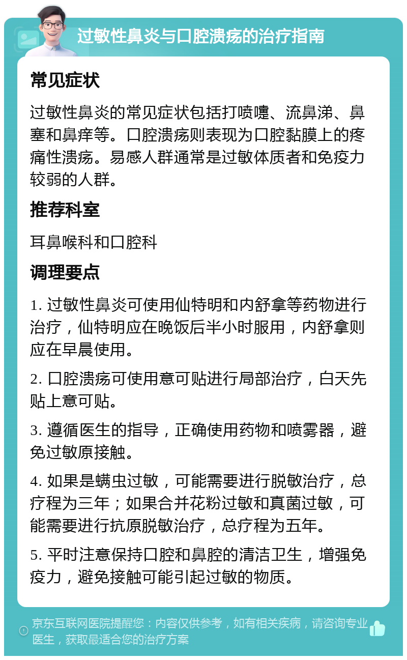 过敏性鼻炎与口腔溃疡的治疗指南 常见症状 过敏性鼻炎的常见症状包括打喷嚏、流鼻涕、鼻塞和鼻痒等。口腔溃疡则表现为口腔黏膜上的疼痛性溃疡。易感人群通常是过敏体质者和免疫力较弱的人群。 推荐科室 耳鼻喉科和口腔科 调理要点 1. 过敏性鼻炎可使用仙特明和内舒拿等药物进行治疗，仙特明应在晚饭后半小时服用，内舒拿则应在早晨使用。 2. 口腔溃疡可使用意可贴进行局部治疗，白天先贴上意可贴。 3. 遵循医生的指导，正确使用药物和喷雾器，避免过敏原接触。 4. 如果是螨虫过敏，可能需要进行脱敏治疗，总疗程为三年；如果合并花粉过敏和真菌过敏，可能需要进行抗原脱敏治疗，总疗程为五年。 5. 平时注意保持口腔和鼻腔的清洁卫生，增强免疫力，避免接触可能引起过敏的物质。