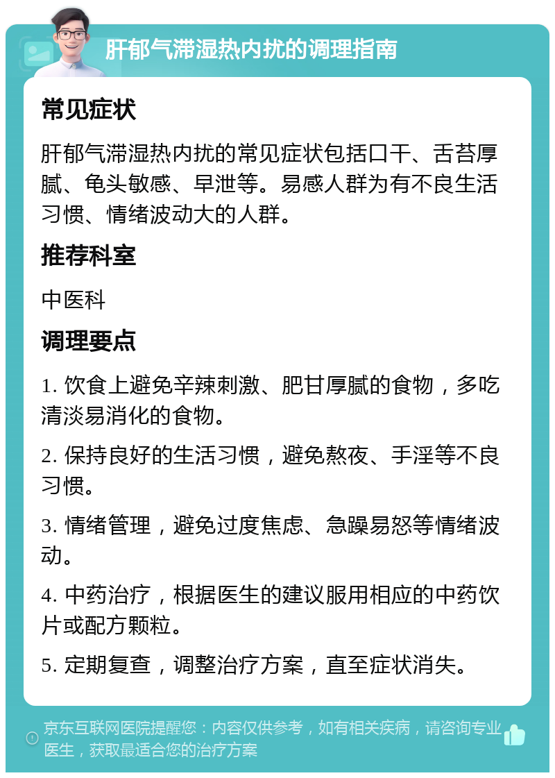 肝郁气滞湿热内扰的调理指南 常见症状 肝郁气滞湿热内扰的常见症状包括口干、舌苔厚腻、龟头敏感、早泄等。易感人群为有不良生活习惯、情绪波动大的人群。 推荐科室 中医科 调理要点 1. 饮食上避免辛辣刺激、肥甘厚腻的食物，多吃清淡易消化的食物。 2. 保持良好的生活习惯，避免熬夜、手淫等不良习惯。 3. 情绪管理，避免过度焦虑、急躁易怒等情绪波动。 4. 中药治疗，根据医生的建议服用相应的中药饮片或配方颗粒。 5. 定期复查，调整治疗方案，直至症状消失。