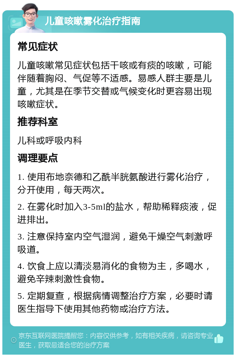 儿童咳嗽雾化治疗指南 常见症状 儿童咳嗽常见症状包括干咳或有痰的咳嗽，可能伴随着胸闷、气促等不适感。易感人群主要是儿童，尤其是在季节交替或气候变化时更容易出现咳嗽症状。 推荐科室 儿科或呼吸内科 调理要点 1. 使用布地奈德和乙酰半胱氨酸进行雾化治疗，分开使用，每天两次。 2. 在雾化时加入3-5ml的盐水，帮助稀释痰液，促进排出。 3. 注意保持室内空气湿润，避免干燥空气刺激呼吸道。 4. 饮食上应以清淡易消化的食物为主，多喝水，避免辛辣刺激性食物。 5. 定期复查，根据病情调整治疗方案，必要时请医生指导下使用其他药物或治疗方法。