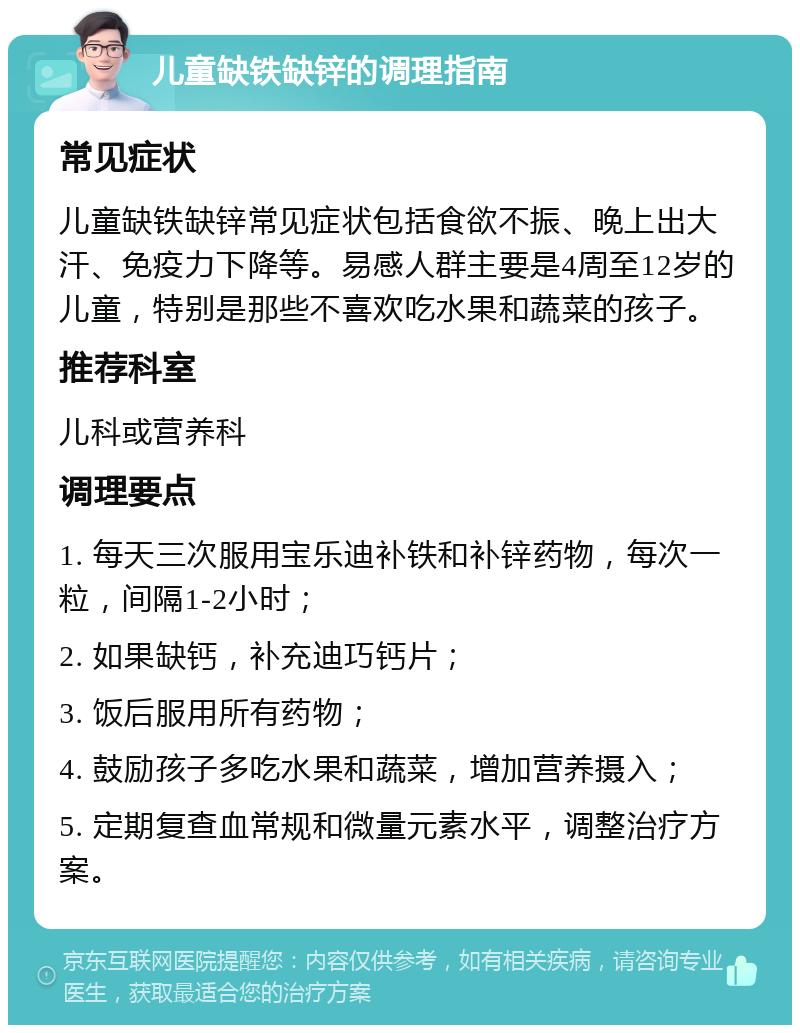 儿童缺铁缺锌的调理指南 常见症状 儿童缺铁缺锌常见症状包括食欲不振、晚上出大汗、免疫力下降等。易感人群主要是4周至12岁的儿童，特别是那些不喜欢吃水果和蔬菜的孩子。 推荐科室 儿科或营养科 调理要点 1. 每天三次服用宝乐迪补铁和补锌药物，每次一粒，间隔1-2小时； 2. 如果缺钙，补充迪巧钙片； 3. 饭后服用所有药物； 4. 鼓励孩子多吃水果和蔬菜，增加营养摄入； 5. 定期复查血常规和微量元素水平，调整治疗方案。