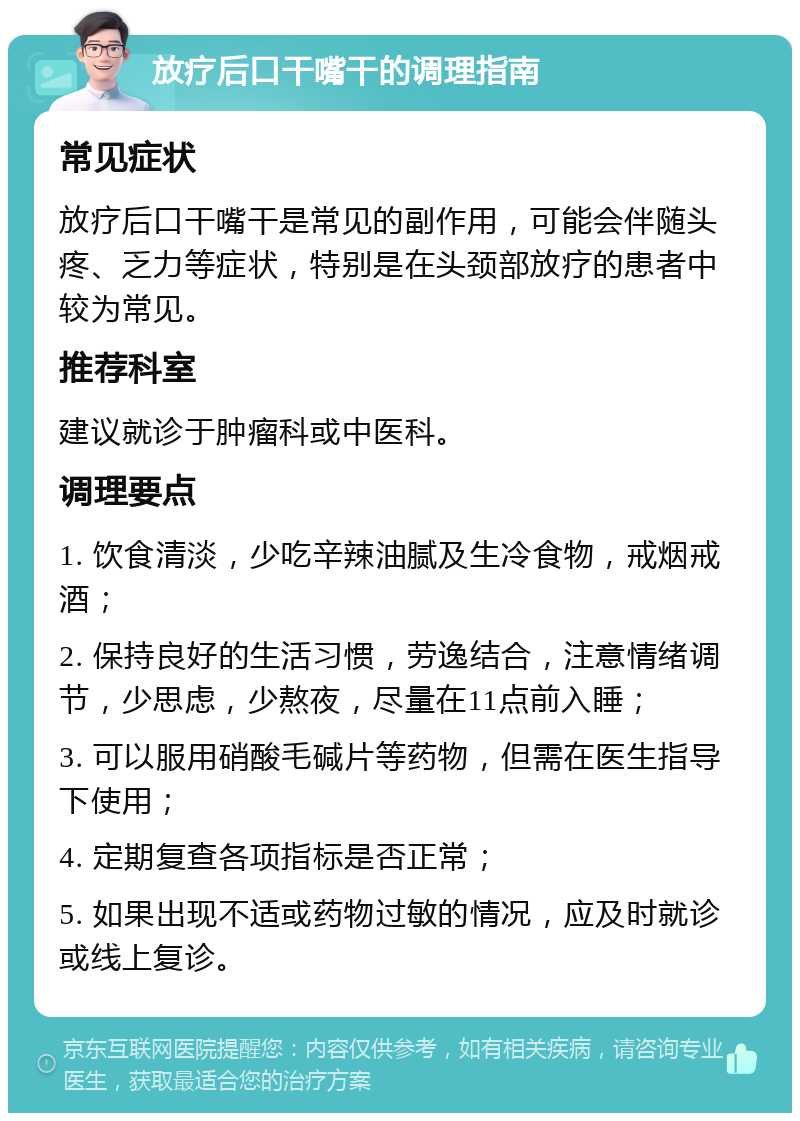 放疗后口干嘴干的调理指南 常见症状 放疗后口干嘴干是常见的副作用，可能会伴随头疼、乏力等症状，特别是在头颈部放疗的患者中较为常见。 推荐科室 建议就诊于肿瘤科或中医科。 调理要点 1. 饮食清淡，少吃辛辣油腻及生冷食物，戒烟戒酒； 2. 保持良好的生活习惯，劳逸结合，注意情绪调节，少思虑，少熬夜，尽量在11点前入睡； 3. 可以服用硝酸毛碱片等药物，但需在医生指导下使用； 4. 定期复查各项指标是否正常； 5. 如果出现不适或药物过敏的情况，应及时就诊或线上复诊。