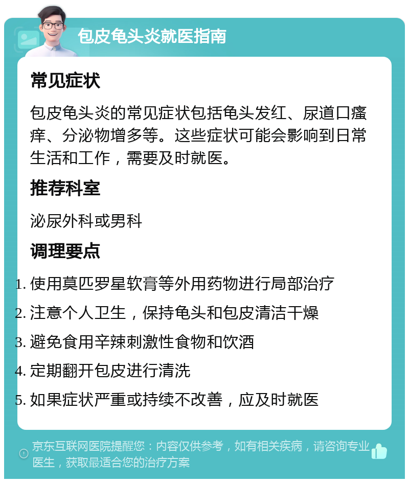 包皮龟头炎就医指南 常见症状 包皮龟头炎的常见症状包括龟头发红、尿道口瘙痒、分泌物增多等。这些症状可能会影响到日常生活和工作，需要及时就医。 推荐科室 泌尿外科或男科 调理要点 使用莫匹罗星软膏等外用药物进行局部治疗 注意个人卫生，保持龟头和包皮清洁干燥 避免食用辛辣刺激性食物和饮酒 定期翻开包皮进行清洗 如果症状严重或持续不改善，应及时就医