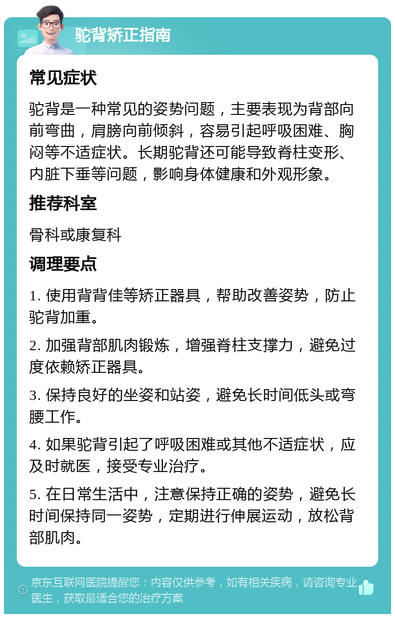 驼背矫正指南 常见症状 驼背是一种常见的姿势问题，主要表现为背部向前弯曲，肩膀向前倾斜，容易引起呼吸困难、胸闷等不适症状。长期驼背还可能导致脊柱变形、内脏下垂等问题，影响身体健康和外观形象。 推荐科室 骨科或康复科 调理要点 1. 使用背背佳等矫正器具，帮助改善姿势，防止驼背加重。 2. 加强背部肌肉锻炼，增强脊柱支撑力，避免过度依赖矫正器具。 3. 保持良好的坐姿和站姿，避免长时间低头或弯腰工作。 4. 如果驼背引起了呼吸困难或其他不适症状，应及时就医，接受专业治疗。 5. 在日常生活中，注意保持正确的姿势，避免长时间保持同一姿势，定期进行伸展运动，放松背部肌肉。