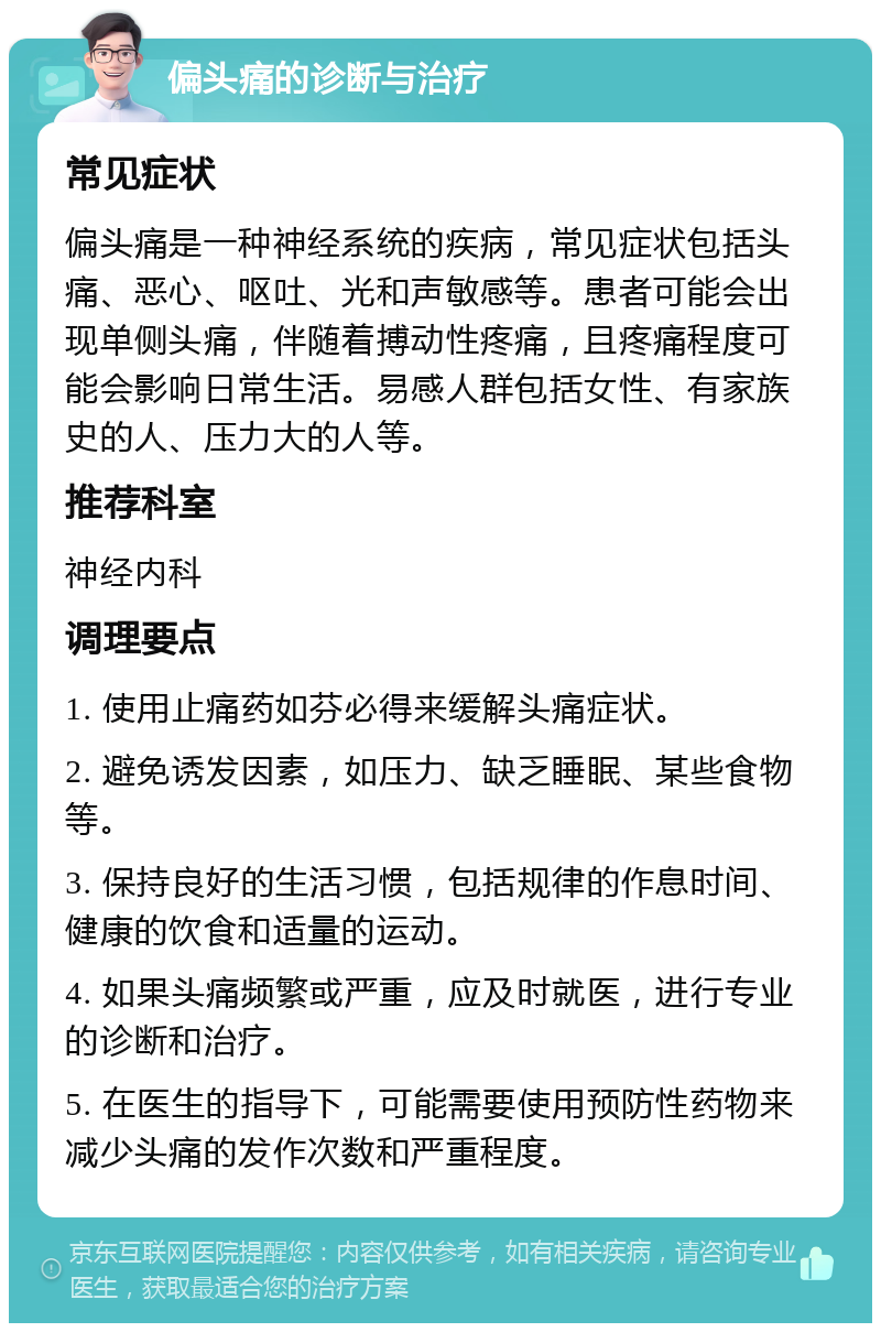 偏头痛的诊断与治疗 常见症状 偏头痛是一种神经系统的疾病，常见症状包括头痛、恶心、呕吐、光和声敏感等。患者可能会出现单侧头痛，伴随着搏动性疼痛，且疼痛程度可能会影响日常生活。易感人群包括女性、有家族史的人、压力大的人等。 推荐科室 神经内科 调理要点 1. 使用止痛药如芬必得来缓解头痛症状。 2. 避免诱发因素，如压力、缺乏睡眠、某些食物等。 3. 保持良好的生活习惯，包括规律的作息时间、健康的饮食和适量的运动。 4. 如果头痛频繁或严重，应及时就医，进行专业的诊断和治疗。 5. 在医生的指导下，可能需要使用预防性药物来减少头痛的发作次数和严重程度。