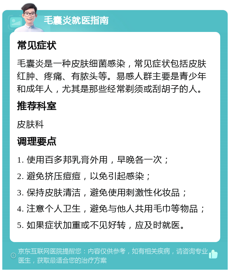 毛囊炎就医指南 常见症状 毛囊炎是一种皮肤细菌感染，常见症状包括皮肤红肿、疼痛、有脓头等。易感人群主要是青少年和成年人，尤其是那些经常剃须或刮胡子的人。 推荐科室 皮肤科 调理要点 1. 使用百多邦乳膏外用，早晚各一次； 2. 避免挤压痘痘，以免引起感染； 3. 保持皮肤清洁，避免使用刺激性化妆品； 4. 注意个人卫生，避免与他人共用毛巾等物品； 5. 如果症状加重或不见好转，应及时就医。