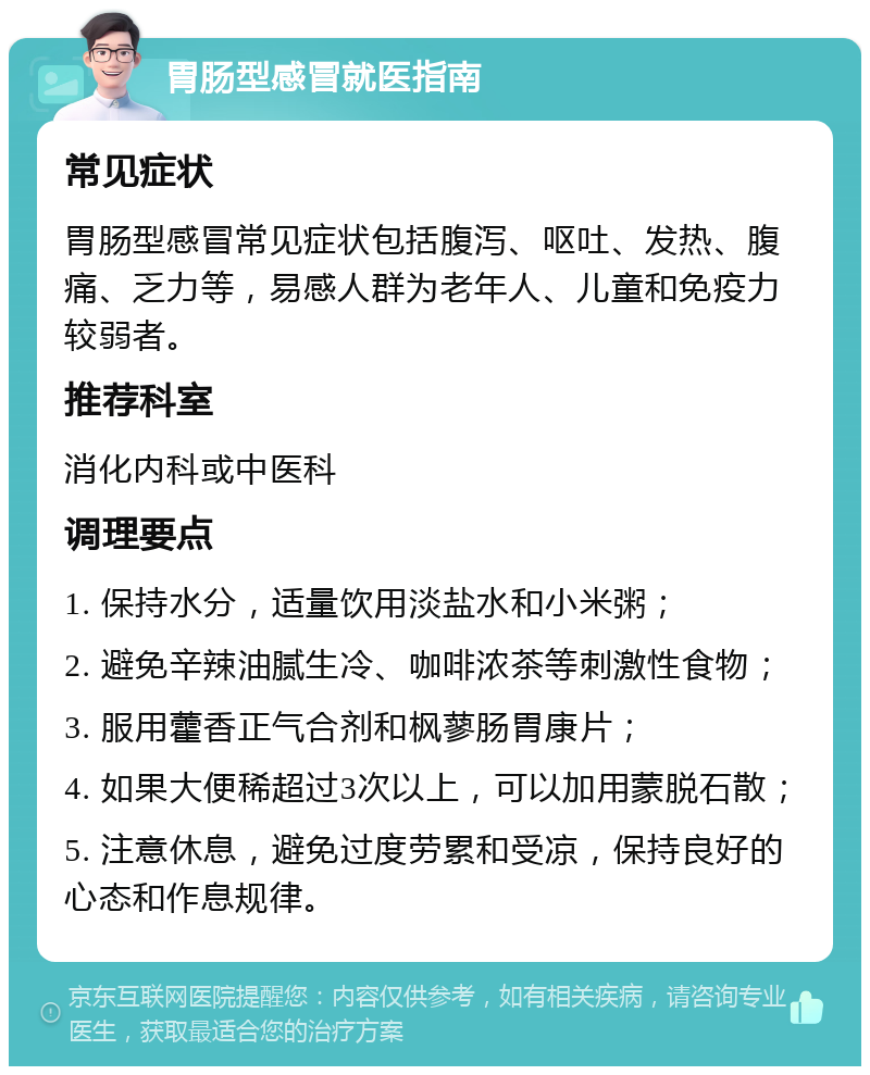 胃肠型感冒就医指南 常见症状 胃肠型感冒常见症状包括腹泻、呕吐、发热、腹痛、乏力等，易感人群为老年人、儿童和免疫力较弱者。 推荐科室 消化内科或中医科 调理要点 1. 保持水分，适量饮用淡盐水和小米粥； 2. 避免辛辣油腻生冷、咖啡浓茶等刺激性食物； 3. 服用藿香正气合剂和枫蓼肠胃康片； 4. 如果大便稀超过3次以上，可以加用蒙脱石散； 5. 注意休息，避免过度劳累和受凉，保持良好的心态和作息规律。