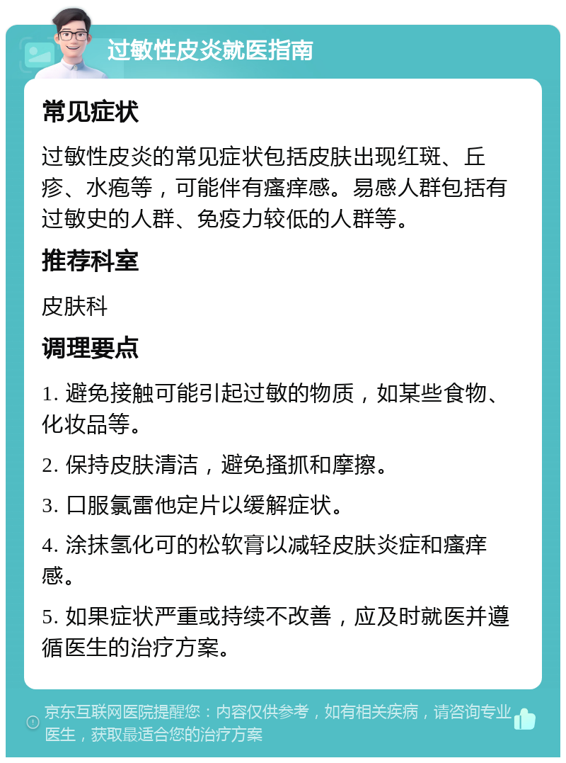 过敏性皮炎就医指南 常见症状 过敏性皮炎的常见症状包括皮肤出现红斑、丘疹、水疱等，可能伴有瘙痒感。易感人群包括有过敏史的人群、免疫力较低的人群等。 推荐科室 皮肤科 调理要点 1. 避免接触可能引起过敏的物质，如某些食物、化妆品等。 2. 保持皮肤清洁，避免搔抓和摩擦。 3. 口服氯雷他定片以缓解症状。 4. 涂抹氢化可的松软膏以减轻皮肤炎症和瘙痒感。 5. 如果症状严重或持续不改善，应及时就医并遵循医生的治疗方案。