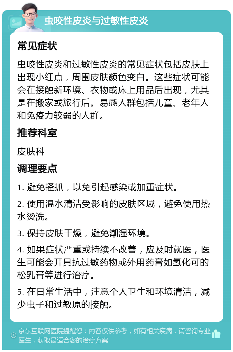 虫咬性皮炎与过敏性皮炎 常见症状 虫咬性皮炎和过敏性皮炎的常见症状包括皮肤上出现小红点，周围皮肤颜色变白。这些症状可能会在接触新环境、衣物或床上用品后出现，尤其是在搬家或旅行后。易感人群包括儿童、老年人和免疫力较弱的人群。 推荐科室 皮肤科 调理要点 1. 避免搔抓，以免引起感染或加重症状。 2. 使用温水清洁受影响的皮肤区域，避免使用热水烫洗。 3. 保持皮肤干燥，避免潮湿环境。 4. 如果症状严重或持续不改善，应及时就医，医生可能会开具抗过敏药物或外用药膏如氢化可的松乳膏等进行治疗。 5. 在日常生活中，注意个人卫生和环境清洁，减少虫子和过敏原的接触。