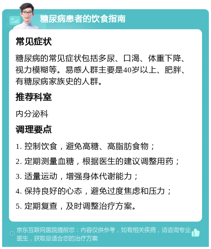 糖尿病患者的饮食指南 常见症状 糖尿病的常见症状包括多尿、口渴、体重下降、视力模糊等。易感人群主要是40岁以上、肥胖、有糖尿病家族史的人群。 推荐科室 内分泌科 调理要点 1. 控制饮食，避免高糖、高脂肪食物； 2. 定期测量血糖，根据医生的建议调整用药； 3. 适量运动，增强身体代谢能力； 4. 保持良好的心态，避免过度焦虑和压力； 5. 定期复查，及时调整治疗方案。