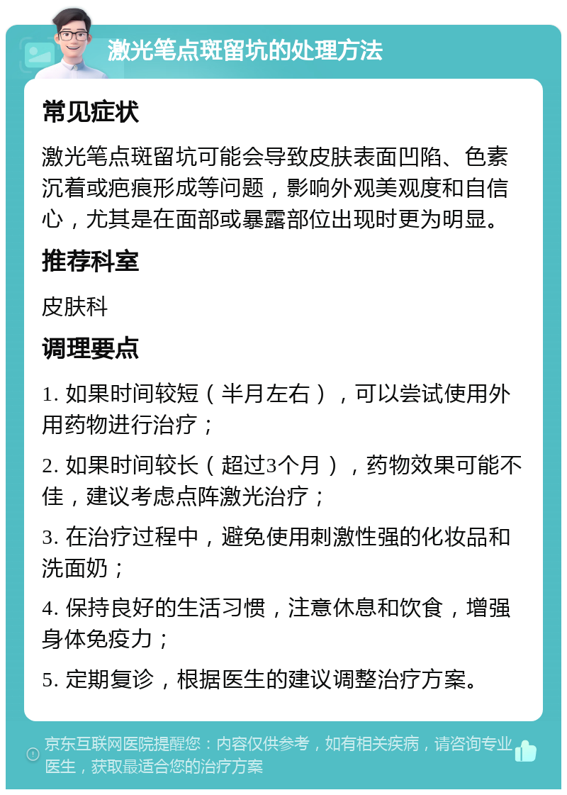 激光笔点斑留坑的处理方法 常见症状 激光笔点斑留坑可能会导致皮肤表面凹陷、色素沉着或疤痕形成等问题，影响外观美观度和自信心，尤其是在面部或暴露部位出现时更为明显。 推荐科室 皮肤科 调理要点 1. 如果时间较短（半月左右），可以尝试使用外用药物进行治疗； 2. 如果时间较长（超过3个月），药物效果可能不佳，建议考虑点阵激光治疗； 3. 在治疗过程中，避免使用刺激性强的化妆品和洗面奶； 4. 保持良好的生活习惯，注意休息和饮食，增强身体免疫力； 5. 定期复诊，根据医生的建议调整治疗方案。