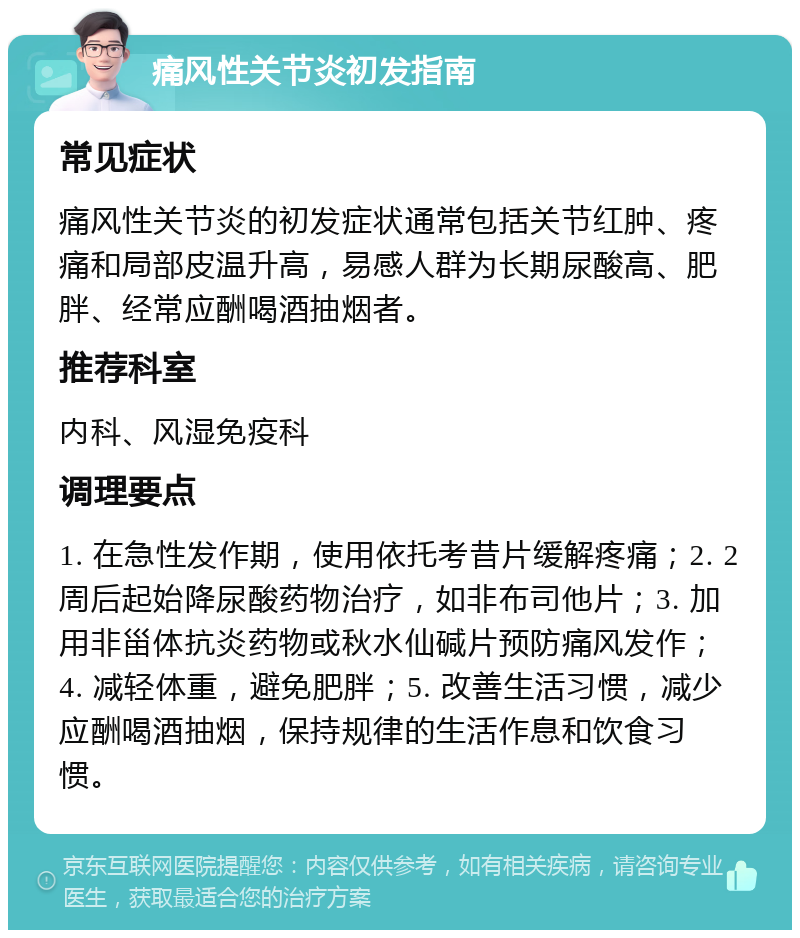 痛风性关节炎初发指南 常见症状 痛风性关节炎的初发症状通常包括关节红肿、疼痛和局部皮温升高，易感人群为长期尿酸高、肥胖、经常应酬喝酒抽烟者。 推荐科室 内科、风湿免疫科 调理要点 1. 在急性发作期，使用依托考昔片缓解疼痛；2. 2周后起始降尿酸药物治疗，如非布司他片；3. 加用非甾体抗炎药物或秋水仙碱片预防痛风发作；4. 减轻体重，避免肥胖；5. 改善生活习惯，减少应酬喝酒抽烟，保持规律的生活作息和饮食习惯。