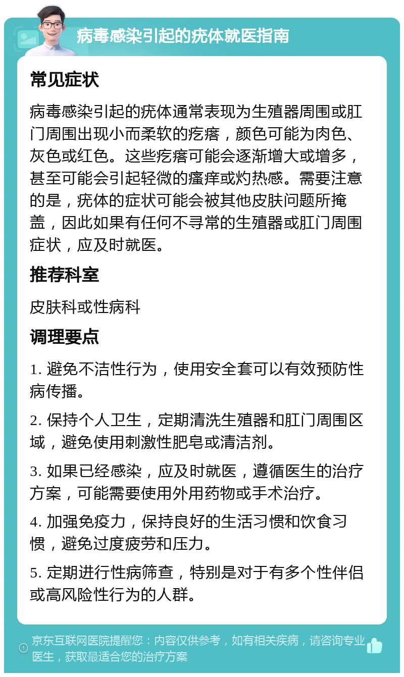 病毒感染引起的疣体就医指南 常见症状 病毒感染引起的疣体通常表现为生殖器周围或肛门周围出现小而柔软的疙瘩，颜色可能为肉色、灰色或红色。这些疙瘩可能会逐渐增大或增多，甚至可能会引起轻微的瘙痒或灼热感。需要注意的是，疣体的症状可能会被其他皮肤问题所掩盖，因此如果有任何不寻常的生殖器或肛门周围症状，应及时就医。 推荐科室 皮肤科或性病科 调理要点 1. 避免不洁性行为，使用安全套可以有效预防性病传播。 2. 保持个人卫生，定期清洗生殖器和肛门周围区域，避免使用刺激性肥皂或清洁剂。 3. 如果已经感染，应及时就医，遵循医生的治疗方案，可能需要使用外用药物或手术治疗。 4. 加强免疫力，保持良好的生活习惯和饮食习惯，避免过度疲劳和压力。 5. 定期进行性病筛查，特别是对于有多个性伴侣或高风险性行为的人群。