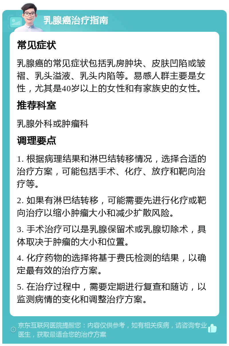 乳腺癌治疗指南 常见症状 乳腺癌的常见症状包括乳房肿块、皮肤凹陷或皱褶、乳头溢液、乳头内陷等。易感人群主要是女性，尤其是40岁以上的女性和有家族史的女性。 推荐科室 乳腺外科或肿瘤科 调理要点 1. 根据病理结果和淋巴结转移情况，选择合适的治疗方案，可能包括手术、化疗、放疗和靶向治疗等。 2. 如果有淋巴结转移，可能需要先进行化疗或靶向治疗以缩小肿瘤大小和减少扩散风险。 3. 手术治疗可以是乳腺保留术或乳腺切除术，具体取决于肿瘤的大小和位置。 4. 化疗药物的选择将基于费氏检测的结果，以确定最有效的治疗方案。 5. 在治疗过程中，需要定期进行复查和随访，以监测病情的变化和调整治疗方案。