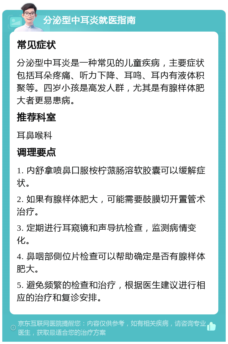 分泌型中耳炎就医指南 常见症状 分泌型中耳炎是一种常见的儿童疾病，主要症状包括耳朵疼痛、听力下降、耳鸣、耳内有液体积聚等。四岁小孩是高发人群，尤其是有腺样体肥大者更易患病。 推荐科室 耳鼻喉科 调理要点 1. 内舒拿喷鼻口服桉柠蒎肠溶软胶囊可以缓解症状。 2. 如果有腺样体肥大，可能需要鼓膜切开置管术治疗。 3. 定期进行耳窥镜和声导抗检查，监测病情变化。 4. 鼻咽部侧位片检查可以帮助确定是否有腺样体肥大。 5. 避免频繁的检查和治疗，根据医生建议进行相应的治疗和复诊安排。