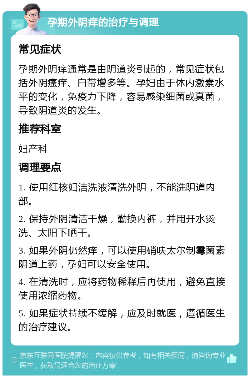 孕期外阴痒的治疗与调理 常见症状 孕期外阴痒通常是由阴道炎引起的，常见症状包括外阴瘙痒、白带增多等。孕妇由于体内激素水平的变化，免疫力下降，容易感染细菌或真菌，导致阴道炎的发生。 推荐科室 妇产科 调理要点 1. 使用红核妇洁洗液清洗外阴，不能洗阴道内部。 2. 保持外阴清洁干燥，勤换内裤，并用开水烫洗、太阳下晒干。 3. 如果外阴仍然痒，可以使用硝呋太尔制霉菌素阴道上药，孕妇可以安全使用。 4. 在清洗时，应将药物稀释后再使用，避免直接使用浓缩药物。 5. 如果症状持续不缓解，应及时就医，遵循医生的治疗建议。