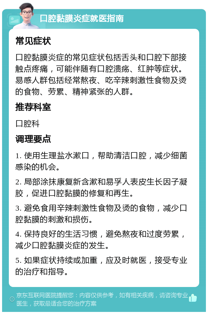 口腔黏膜炎症就医指南 常见症状 口腔黏膜炎症的常见症状包括舌头和口腔下部接触点疼痛，可能伴随有口腔溃疡、红肿等症状。易感人群包括经常熬夜、吃辛辣刺激性食物及烫的食物、劳累、精神紧张的人群。 推荐科室 口腔科 调理要点 1. 使用生理盐水漱口，帮助清洁口腔，减少细菌感染的机会。 2. 局部涂抹康复新含漱和易孚人表皮生长因子凝胶，促进口腔黏膜的修复和再生。 3. 避免食用辛辣刺激性食物及烫的食物，减少口腔黏膜的刺激和损伤。 4. 保持良好的生活习惯，避免熬夜和过度劳累，减少口腔黏膜炎症的发生。 5. 如果症状持续或加重，应及时就医，接受专业的治疗和指导。