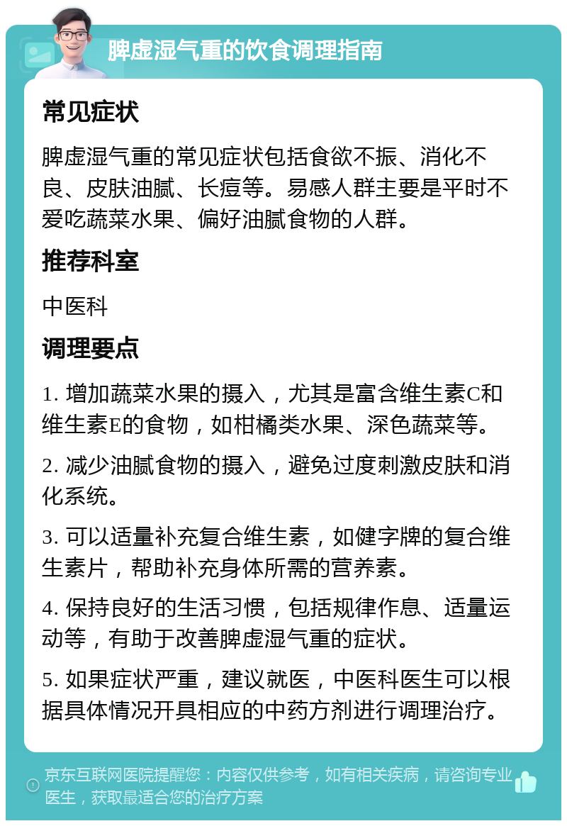 脾虚湿气重的饮食调理指南 常见症状 脾虚湿气重的常见症状包括食欲不振、消化不良、皮肤油腻、长痘等。易感人群主要是平时不爱吃蔬菜水果、偏好油腻食物的人群。 推荐科室 中医科 调理要点 1. 增加蔬菜水果的摄入，尤其是富含维生素C和维生素E的食物，如柑橘类水果、深色蔬菜等。 2. 减少油腻食物的摄入，避免过度刺激皮肤和消化系统。 3. 可以适量补充复合维生素，如健字牌的复合维生素片，帮助补充身体所需的营养素。 4. 保持良好的生活习惯，包括规律作息、适量运动等，有助于改善脾虚湿气重的症状。 5. 如果症状严重，建议就医，中医科医生可以根据具体情况开具相应的中药方剂进行调理治疗。