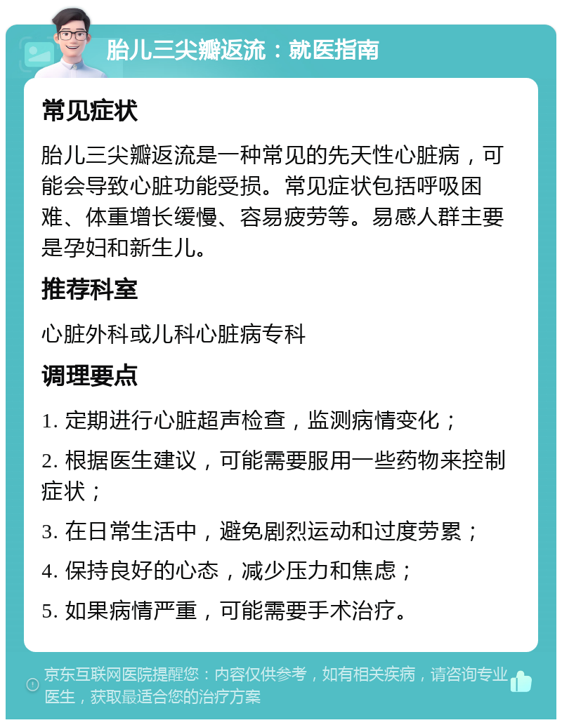 胎儿三尖瓣返流：就医指南 常见症状 胎儿三尖瓣返流是一种常见的先天性心脏病，可能会导致心脏功能受损。常见症状包括呼吸困难、体重增长缓慢、容易疲劳等。易感人群主要是孕妇和新生儿。 推荐科室 心脏外科或儿科心脏病专科 调理要点 1. 定期进行心脏超声检查，监测病情变化； 2. 根据医生建议，可能需要服用一些药物来控制症状； 3. 在日常生活中，避免剧烈运动和过度劳累； 4. 保持良好的心态，减少压力和焦虑； 5. 如果病情严重，可能需要手术治疗。