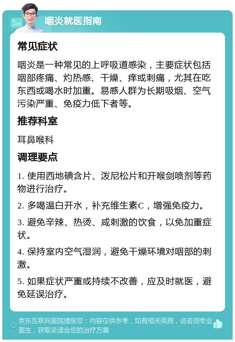 咽炎就医指南 常见症状 咽炎是一种常见的上呼吸道感染，主要症状包括咽部疼痛、灼热感、干燥、痒或刺痛，尤其在吃东西或喝水时加重。易感人群为长期吸烟、空气污染严重、免疫力低下者等。 推荐科室 耳鼻喉科 调理要点 1. 使用西地碘含片、泼尼松片和开喉剑喷剂等药物进行治疗。 2. 多喝温白开水，补充维生素C，增强免疫力。 3. 避免辛辣、热烫、咸刺激的饮食，以免加重症状。 4. 保持室内空气湿润，避免干燥环境对咽部的刺激。 5. 如果症状严重或持续不改善，应及时就医，避免延误治疗。