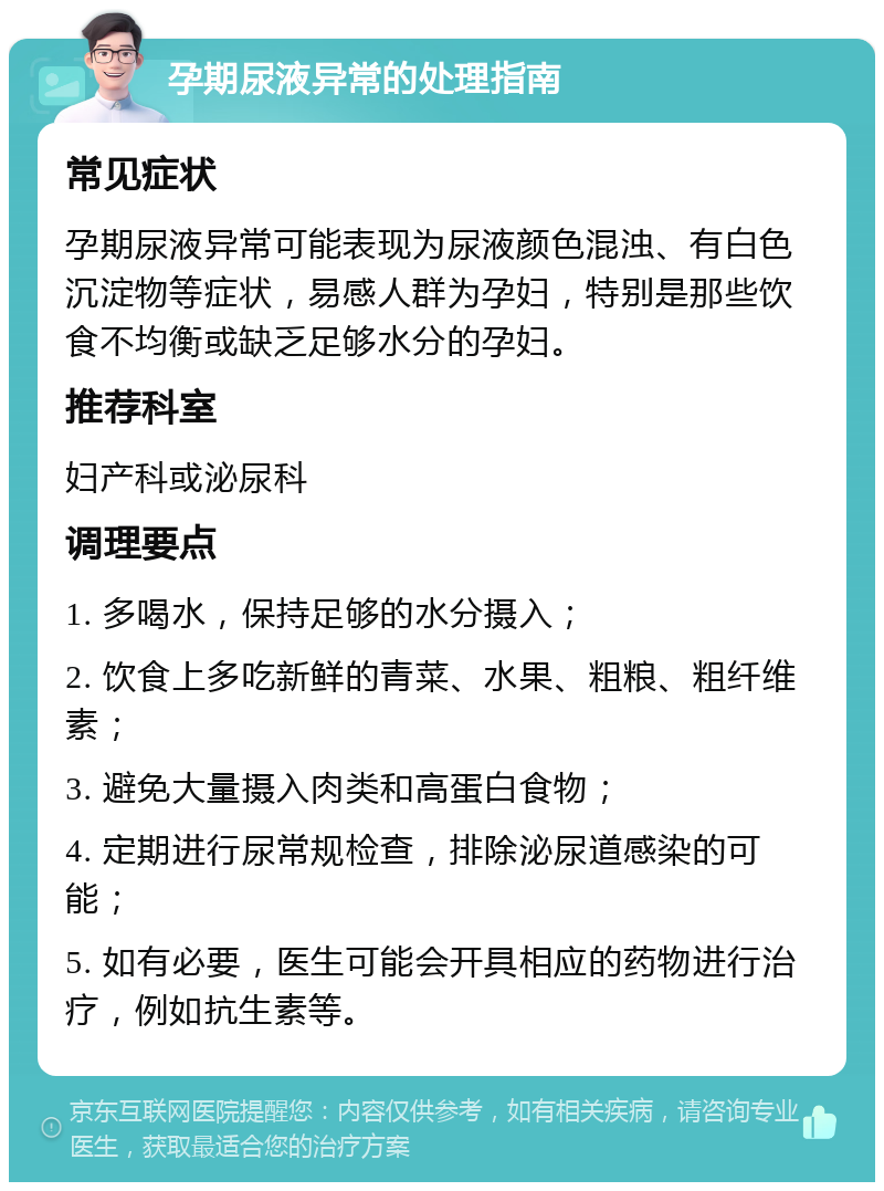 孕期尿液异常的处理指南 常见症状 孕期尿液异常可能表现为尿液颜色混浊、有白色沉淀物等症状，易感人群为孕妇，特别是那些饮食不均衡或缺乏足够水分的孕妇。 推荐科室 妇产科或泌尿科 调理要点 1. 多喝水，保持足够的水分摄入； 2. 饮食上多吃新鲜的青菜、水果、粗粮、粗纤维素； 3. 避免大量摄入肉类和高蛋白食物； 4. 定期进行尿常规检查，排除泌尿道感染的可能； 5. 如有必要，医生可能会开具相应的药物进行治疗，例如抗生素等。