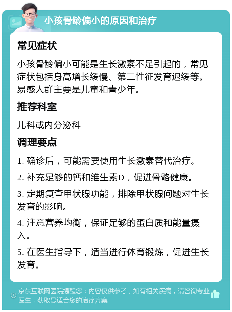 小孩骨龄偏小的原因和治疗 常见症状 小孩骨龄偏小可能是生长激素不足引起的，常见症状包括身高增长缓慢、第二性征发育迟缓等。易感人群主要是儿童和青少年。 推荐科室 儿科或内分泌科 调理要点 1. 确诊后，可能需要使用生长激素替代治疗。 2. 补充足够的钙和维生素D，促进骨骼健康。 3. 定期复查甲状腺功能，排除甲状腺问题对生长发育的影响。 4. 注意营养均衡，保证足够的蛋白质和能量摄入。 5. 在医生指导下，适当进行体育锻炼，促进生长发育。