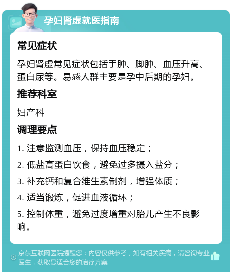 孕妇肾虚就医指南 常见症状 孕妇肾虚常见症状包括手肿、脚肿、血压升高、蛋白尿等。易感人群主要是孕中后期的孕妇。 推荐科室 妇产科 调理要点 1. 注意监测血压，保持血压稳定； 2. 低盐高蛋白饮食，避免过多摄入盐分； 3. 补充钙和复合维生素制剂，增强体质； 4. 适当锻炼，促进血液循环； 5. 控制体重，避免过度增重对胎儿产生不良影响。